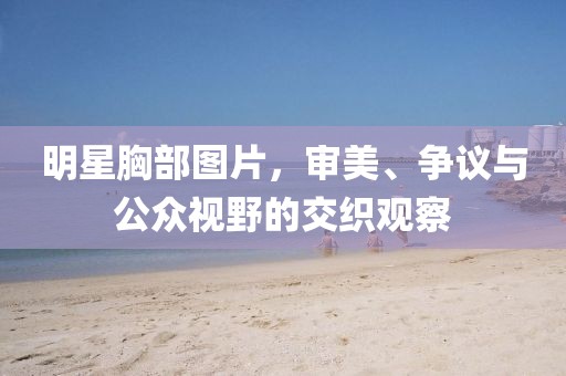 明星胸部图片，审美、争议与公众视野的交织观察