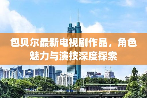 包贝尔最新电视剧作品，角色魅力与演技深度探索