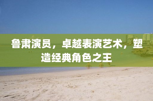 鲁肃演员，卓越表演艺术，塑造经典角色之王
