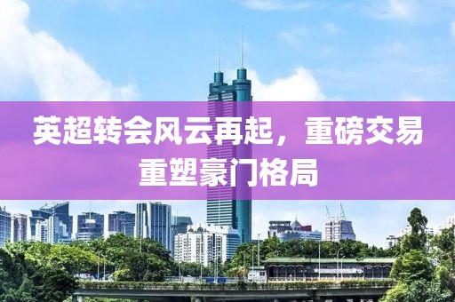 英超转会风云再起，重磅交易重塑豪门格局