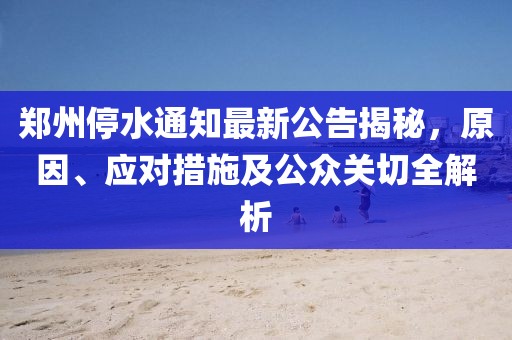 郑州停水通知最新公告揭秘，原因、应对措施及公众关切全解析