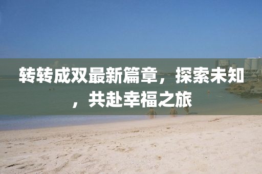 转转成双最新篇章，探索未知，共赴幸福之旅