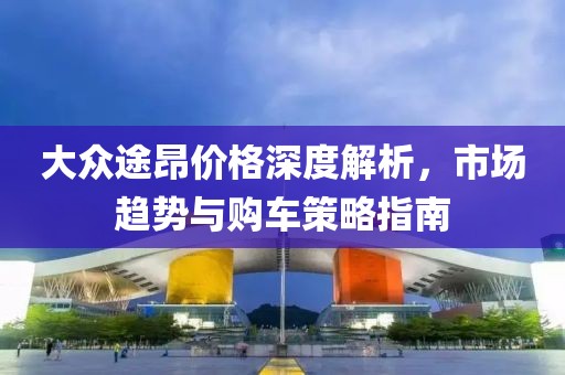 大众途昂价格深度解析，市场趋势与购车策略指南