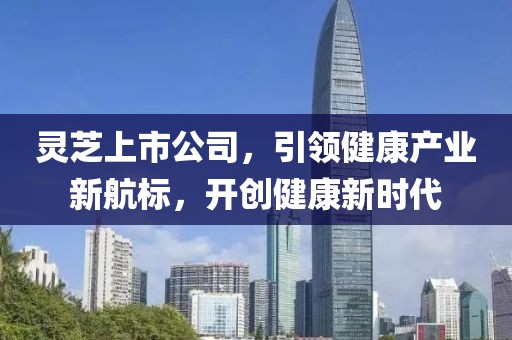 灵芝上市公司，引领健康产业新航标，开创健康新时代