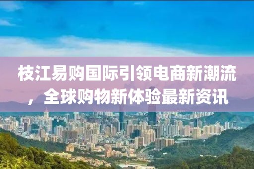 枝江易购国际引领电商新潮流，全球购物新体验最新资讯