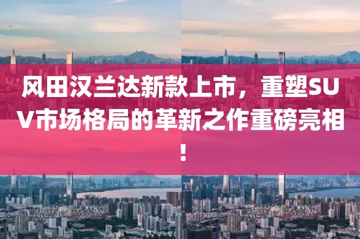 风田汉兰达新款上市，重塑SUV市场格局的革新之作重磅亮相！