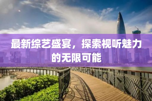 最新综艺盛宴，探索视听魅力的无限可能