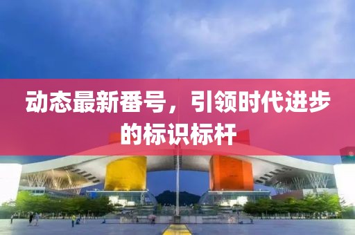 动态最新番号，引领时代进步的标识标杆
