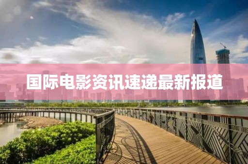 国际电影资讯速递最新报道