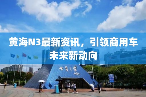 黄海N3最新资讯，引领商用车未来新动向