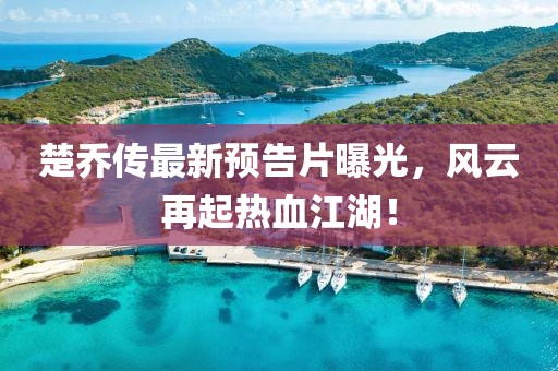 楚乔传最新预告片曝光，风云再起热血江湖！