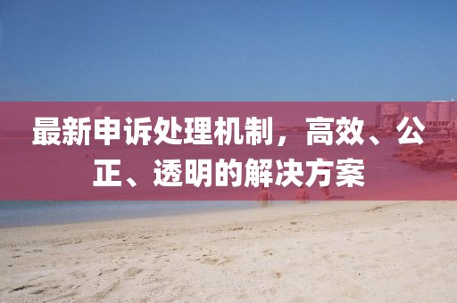 最新申诉处理机制，高效、公正、透明的解决方案