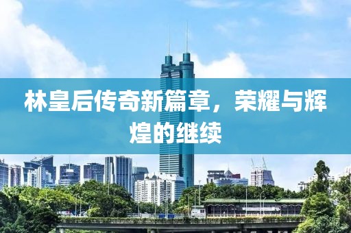 林皇后传奇新篇章，荣耀与辉煌的继续