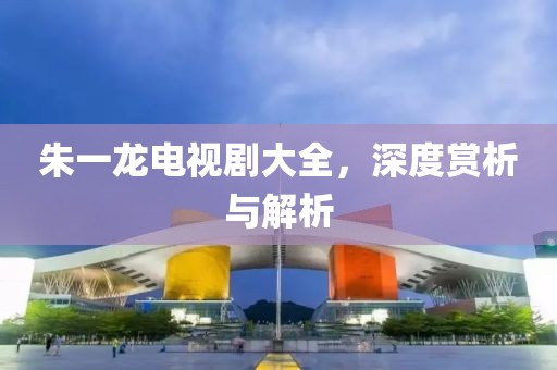 朱一龙电视剧大全，深度赏析与解析