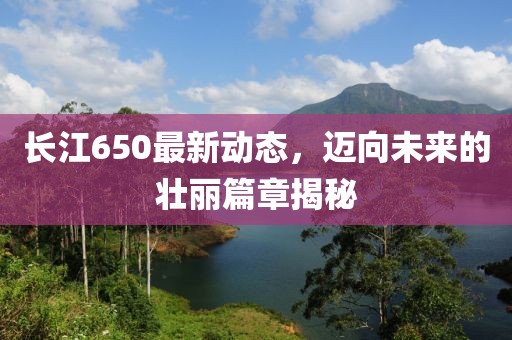 长江650最新动态，迈向未来的壮丽篇章揭秘