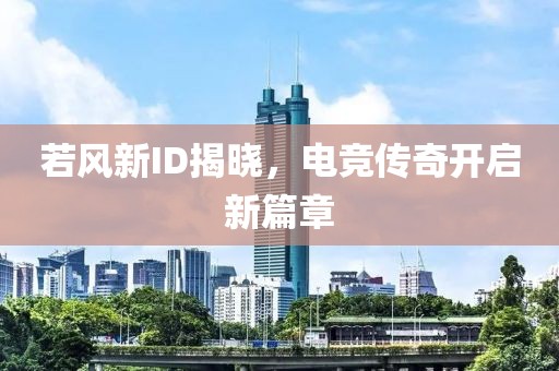 若风新ID揭晓，电竞传奇开启新篇章