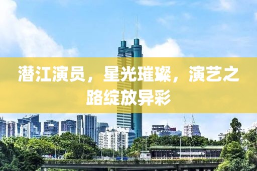 潜江演员，星光璀璨，演艺之路绽放异彩
