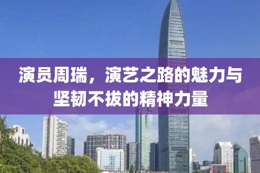 演员周瑞，演艺之路的魅力与坚韧不拔的精神力量