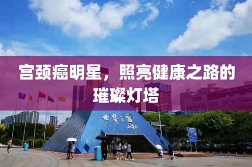 宫颈癌明星，照亮健康之路的璀璨灯塔