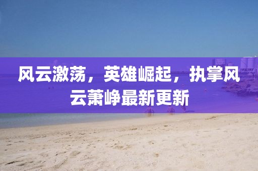 风云激荡，英雄崛起，执掌风云萧峥最新更新