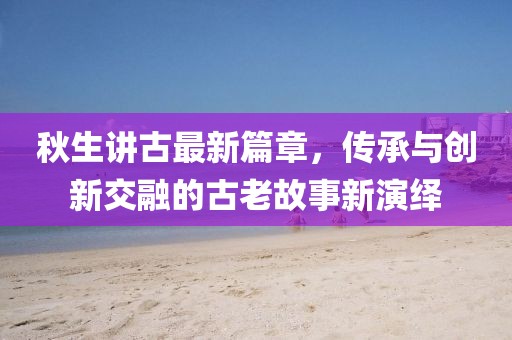 秋生讲古最新篇章，传承与创新交融的古老故事新演绎