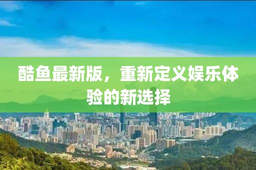 酷鱼最新版，重新定义娱乐体验的新选择