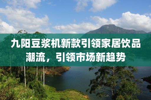 九阳豆浆机新款引领家居饮品潮流，引领市场新趋势