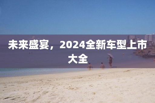 未来盛宴，2024全新车型上市大全