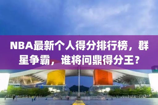 NBA最新个人得分排行榜，群星争霸，谁将问鼎得分王？