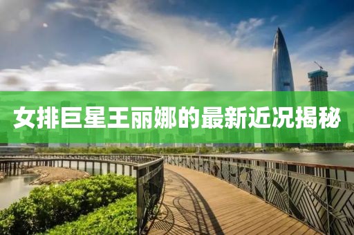 女排巨星王丽娜的最新近况揭秘