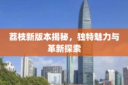 荔枝新版本揭秘，独特魅力与革新探索