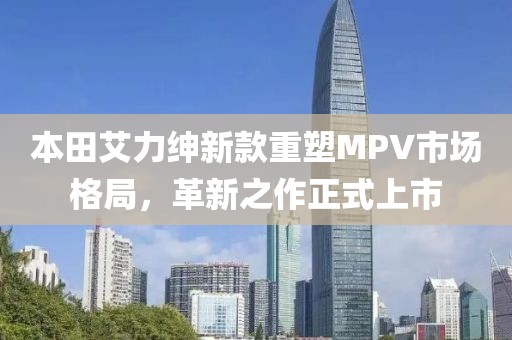 本田艾力绅新款重塑MPV市场格局，革新之作正式上市