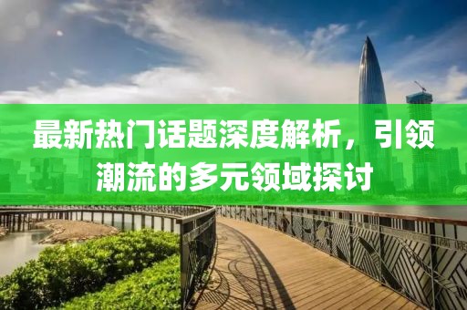 最新热门话题深度解析，引领潮流的多元领域探讨