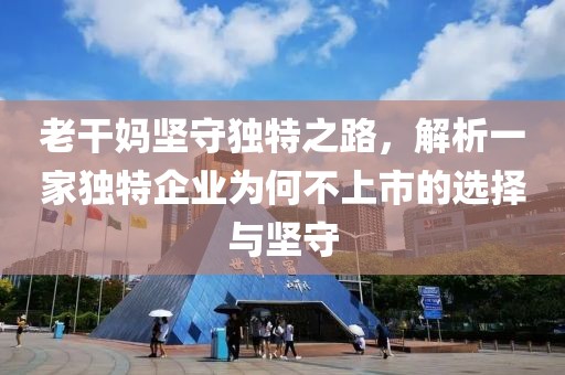 老干妈坚守独特之路，解析一家独特企业为何不上市的选择与坚守