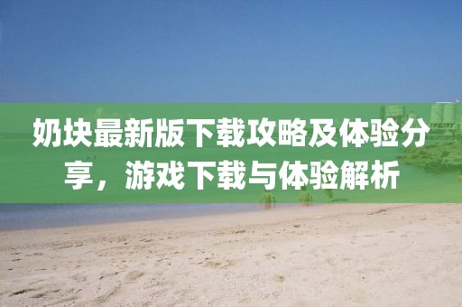 奶块最新版下载攻略及体验分享，游戏下载与体验解析