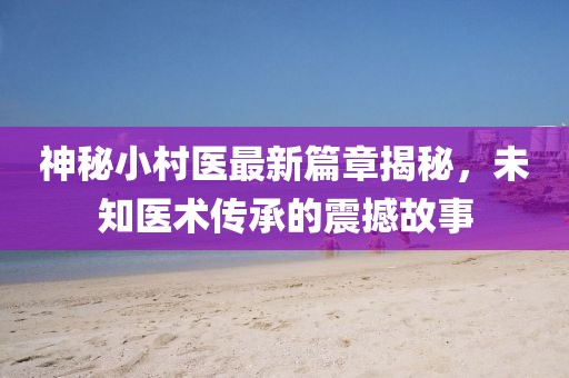 神秘小村医最新篇章揭秘，未知医术传承的震撼故事
