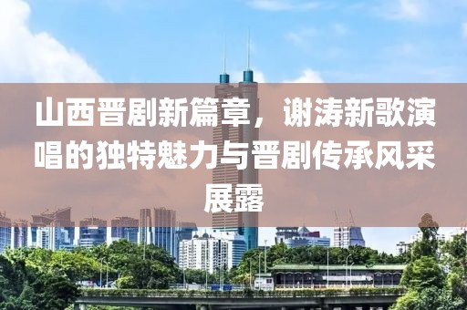 山西晋剧新篇章，谢涛新歌演唱的独特魅力与晋剧传承风采展露