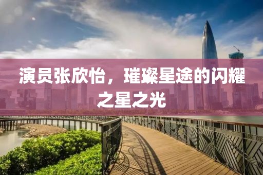 演员张欣怡，璀璨星途的闪耀之星之光