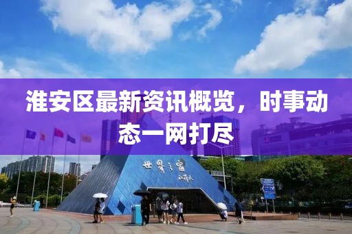 淮安区最新资讯概览，时事动态一网打尽