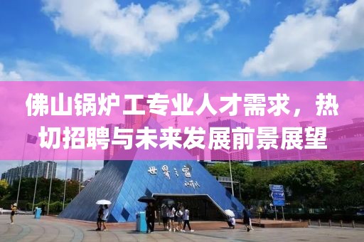 佛山锅炉工专业人才需求，热切招聘与未来发展前景展望