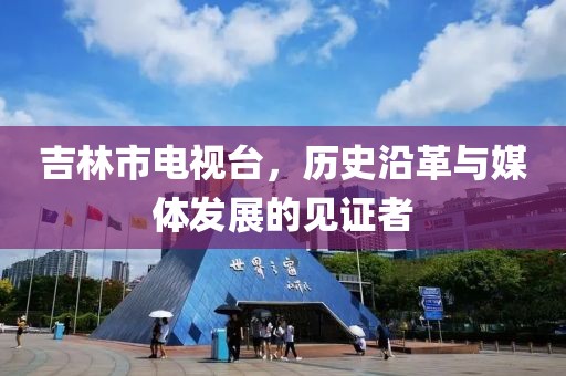 吉林市电视台，历史沿革与媒体发展的见证者
