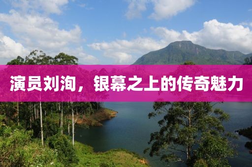 演员刘洵，银幕之上的传奇魅力