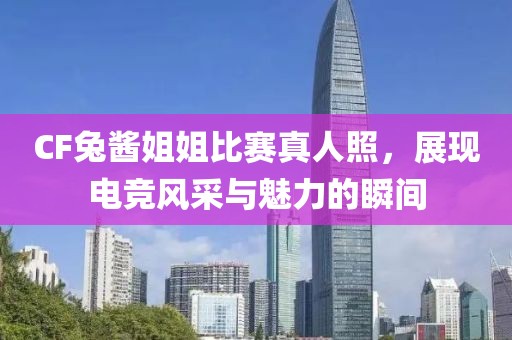 CF兔酱姐姐比赛真人照，展现电竞风采与魅力的瞬间
