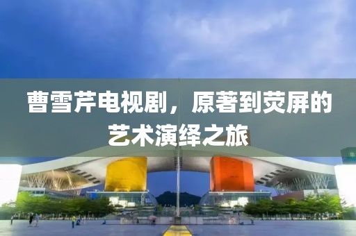 曹雪芹电视剧，原著到荧屏的艺术演绎之旅