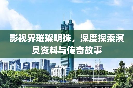 影视界璀璨明珠，深度探索演员资料与传奇故事