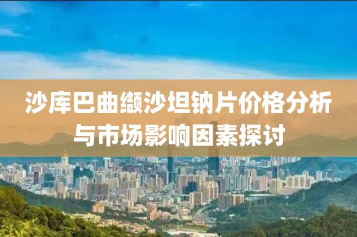 沙库巴曲缬沙坦钠片价格分析与市场影响因素探讨