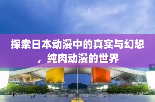 探索日本动漫中的真实与幻想，纯肉动漫的世界