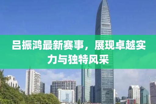 吕振鸿最新赛事，展现卓越实力与独特风采