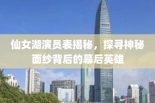 仙女湖演员表揭秘，探寻神秘面纱背后的幕后英雄