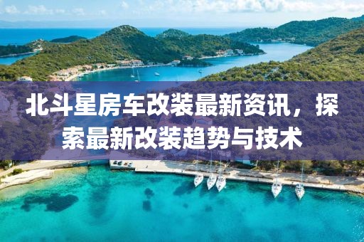 北斗星房车改装最新资讯，探索最新改装趋势与技术